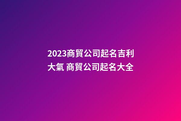 2023商貿公司起名吉利大氣 商貿公司起名大全-第1張-公司起名-玄機派